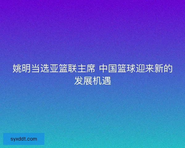 姚明当选亚篮联主席 中国篮球迎来新的发展机遇